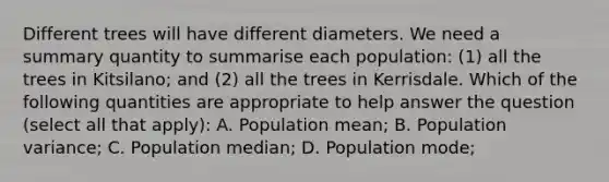 Different trees will have different diameters. We need a summary quantity to summarise each population: (1) all the trees in Kitsilano; and (2) all the trees in Kerrisdale. Which of the following quantities are appropriate to help answer the question (select all that apply): A. Population mean; B. Population variance; C. Population median; D. Population mode;