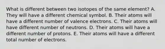 What is different between two isotopes of the same element? A. They will have a different chemical symbol. B. Their atoms will have a different number of valence electrons. C. Their atoms will have different number of neutrons. D. Their atoms will have a different number of protons. E. Their atoms will have a different total number of electrons.