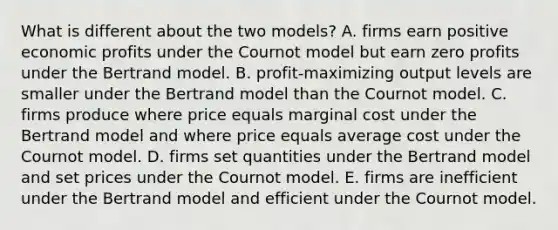 What is different about the two​ models? A. firms earn positive economic profits under the Cournot model but earn zero profits under the Bertrand model. B. ​profit-maximizing output levels are smaller under the Bertrand model than the Cournot model. C. firms produce where price equals marginal cost under the Bertrand model and where price equals average cost under the Cournot model. D. firms set quantities under the Bertrand model and set prices under the Cournot model. E. firms are inefficient under the Bertrand model and efficient under the Cournot model.