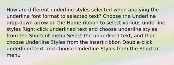 How are different underline styles selected when applying the underline font format to selected text? Choose the Underline drop-down arrow on the Home ribbon to select various underline styles Right-click underlined text and choose underline styles from the Shortcut menu Select the underlined text, and then choose Underline Styles from the Insert ribbon Double-click underlined text and choose Underline Styles from the Shortcut menu