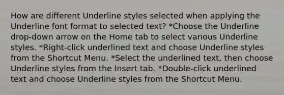 How are different Underline styles selected when applying the Underline font format to selected text? *Choose the Underline drop-down arrow on the Home tab to select various Underline styles. *Right-click underlined text and choose Underline styles from the Shortcut Menu. *Select the underlined text, then choose Underline styles from the Insert tab. *Double-click underlined text and choose Underline styles from the Shortcut Menu.