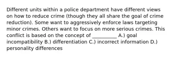 Different units within a police department have different views on how to reduce crime (though they all share the goal of crime reduction). Some want to aggressively enforce laws targeting minor crimes. Others want to focus on more serious crimes. This conflict is based on the concept of __________ A.) goal incompatibility B.) differentiation C.) incorrect information D.) personality differences