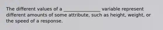 The different values of a ________________ variable represent different amounts of some attribute, such as height, weight, or the speed of a response.