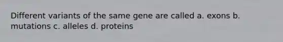 Different variants of the same gene are called a. exons b. mutations c. alleles d. proteins