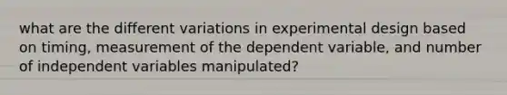 what are the different variations in experimental design based on timing, measurement of the dependent variable, and number of independent variables manipulated?