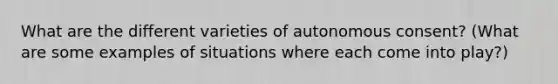 What are the different varieties of autonomous consent? (What are some examples of situations where each come into play?)