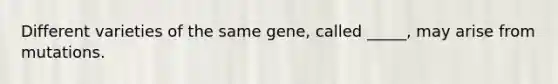 Different varieties of the same gene, called _____, may arise from mutations.