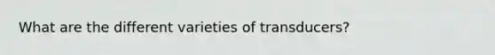 What are the different varieties of transducers?