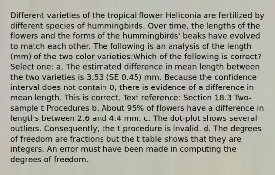 Different varieties of the tropical flower Heliconia are fertilized by different species of hummingbirds. Over time, the lengths of the flowers and the forms of the hummingbirds' beaks have evolved to match each other. The following is an analysis of the length (mm) of the two color varieties:Which of the following is correct? Select one: a. The estimated difference in mean length between the two varieties is 3.53 (SE 0.45) mm. Because the confidence interval does not contain 0, there is evidence of a difference in mean length. This is correct. Text reference: Section 18.3 Two-sample t Procedures b. About 95% of flowers have a difference in lengths between 2.6 and 4.4 mm. c. The dot-plot shows several outliers. Consequently, the t procedure is invalid. d. The degrees of freedom are fractions but the t table shows that they are integers. An error must have been made in computing the degrees of freedom.