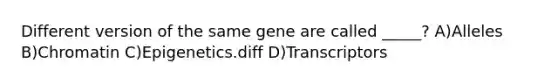 Different version of the same gene are called _____? A)Alleles B)Chromatin C)Epigenetics.diff D)Transcriptors