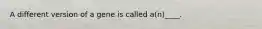 A different version of a gene is called a(n)____.