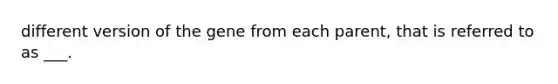 different version of the gene from each parent, that is referred to as ___.