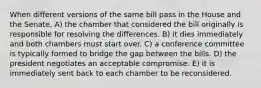 When different versions of the same bill pass in the House and the Senate, A) the chamber that considered the bill originally is responsible for resolving the differences. B) it dies immediately and both chambers must start over. C) a conference committee is typically formed to bridge the gap between the bills. D) the president negotiates an acceptable compromise. E) it is immediately sent back to each chamber to be reconsidered.