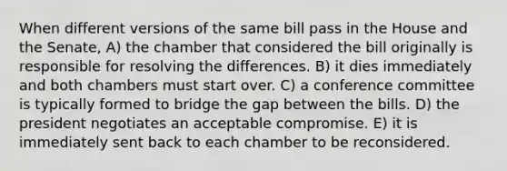 When different versions of the same bill pass in the House and the Senate, A) the chamber that considered the bill originally is responsible for resolving the differences. B) it dies immediately and both chambers must start over. C) a conference committee is typically formed to bridge the gap between the bills. D) the president negotiates an acceptable compromise. E) it is immediately sent back to each chamber to be reconsidered.