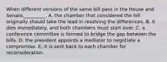 When different versions of the same bill pass in the House and Senate,_________. A. the chamber that considered the bill originally should take the lead in resolving the differences. B. it dies immediately, and both chambers must start over. C. a conference committee is formed to bridge the gap between the bills. D. the president appoints a mediator to negotiate a compromise. E. it is sent back to each chamber for reconsideration.