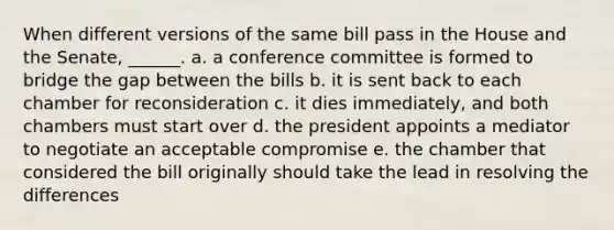 When different versions of the same bill pass in the House and the Senate, ______. a. a conference committee is formed to bridge the gap between the bills b. it is sent back to each chamber for reconsideration c. it dies immediately, and both chambers must start over d. the president appoints a mediator to negotiate an acceptable compromise e. the chamber that considered the bill originally should take the lead in resolving the differences