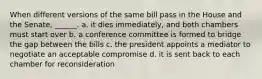 When different versions of the same bill pass in the House and the Senate, ______. a. it dies immediately, and both chambers must start over b. a conference committee is formed to bridge the gap between the bills c. the president appoints a mediator to negotiate an acceptable compromise d. it is sent back to each chamber for reconsideration