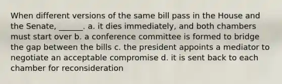 When different versions of the same bill pass in the House and the Senate, ______. a. it dies immediately, and both chambers must start over b. a conference committee is formed to bridge the gap between the bills c. the president appoints a mediator to negotiate an acceptable compromise d. it is sent back to each chamber for reconsideration