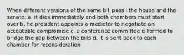 When different versions of the same bill pass i the house and the senate: a. it dies immediately and both chambers must start over b. he president appoints a mediator to negotiate an acceptable compromise c. a conference committee is formed to bridge the gap between the bills d. it is sent back to each chamber for reconsideration