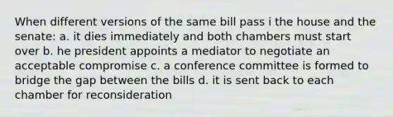 When different versions of the same bill pass i the house and the senate: a. it dies immediately and both chambers must start over b. he president appoints a mediator to negotiate an acceptable compromise c. a conference committee is formed to bridge the gap between the bills d. it is sent back to each chamber for reconsideration