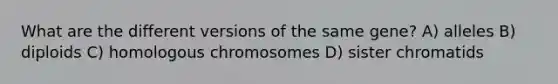 What are the different versions of the same gene? A) alleles B) diploids C) homologous chromosomes D) sister chromatids