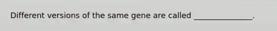 Different versions of the same gene are called _______________.