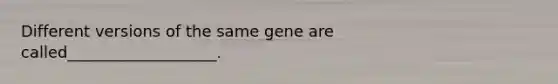 Different versions of the same gene are called___________________.