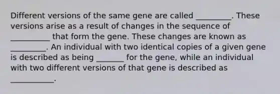 Different versions of the same gene are called _________. These versions arise as a result of changes in the sequence of __________ that form the gene. These changes are known as _________. An individual with two identical copies of a given gene is described as being _______ for the gene, while an individual with two different versions of that gene is described as ___________.