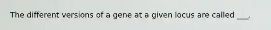 The different versions of a gene at a given locus are called ___.