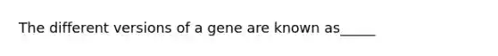 The different versions of a gene are known as_____