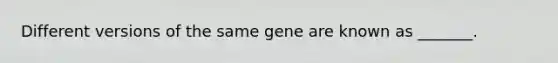 Different versions of the same gene are known as _______.