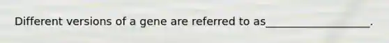 Different versions of a gene are referred to as___________________.