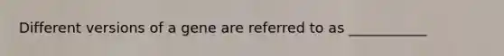 Different versions of a gene are referred to as ___________