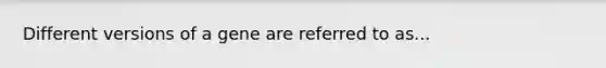 Different versions of a gene are referred to as...