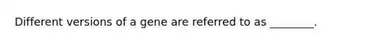 Different versions of a gene are referred to as ________.