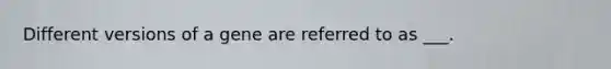 Different versions of a gene are referred to as ___.