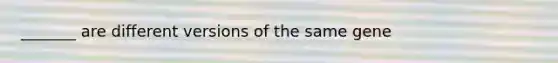 _______ are different versions of the same gene