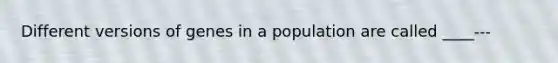 Different versions of genes in a population are called ____---