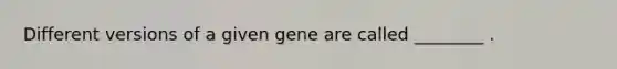 Different versions of a given gene are called ________ .