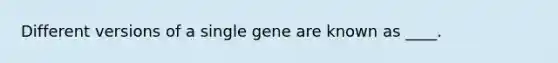 Different versions of a single gene are known as ____.