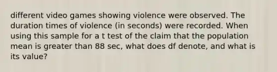 different video games showing violence were observed. The duration times of violence ​(in seconds) were recorded. When using this sample for a t test of the claim that the population mean is greater than 88 ​sec, what does df​ denote, and what is its​ value?