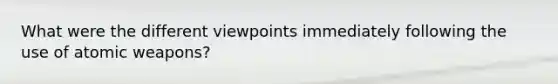 What were the different viewpoints immediately following the use of atomic weapons?