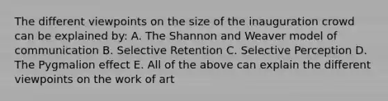 The different viewpoints on the size of the inauguration crowd can be explained by: A. The Shannon and Weaver model of communication B. Selective Retention C. Selective Perception D. The Pygmalion effect E. All of the above can explain the different viewpoints on the work of art