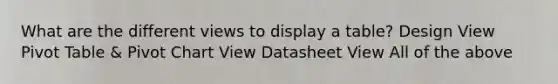 What are the different views to display a table? Design View Pivot Table & Pivot Chart View Datasheet View All of the above