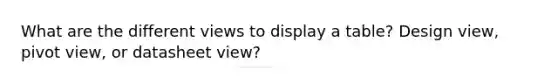 What are the different views to display a table? Design view, pivot view, or datasheet view?