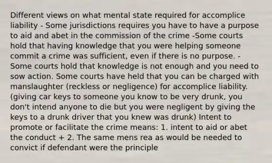 Different views on what mental state required for accomplice liability - Some jurisdictions requires you have to have a purpose to aid and abet in the commission of the crime -Some courts hold that having knowledge that you were helping someone commit a crime was sufficient, even if there is no purpose. -Some courts hold that knowledge is not enough and you need to sow action. Some courts have held that you can be charged with manslaughter (reckless or negligence) for accomplice liability. (giving car keys to someone you know to be very drunk, you don't intend anyone to die but you were negligent by giving the keys to a drunk driver that you knew was drunk) Intent to promote or facilitate the crime means: 1. intent to aid or abet the conduct + 2. The same mens rea as would be needed to convict if defendant were the principle