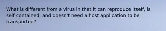 What is different from a virus in that it can reproduce itself, is self‐contained, and doesn't need a host application to be transported?