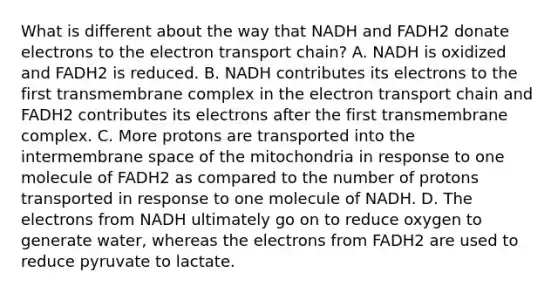 What is different about the way that NADH and FADH2 donate electrons to the electron transport chain? A. NADH is oxidized and FADH2 is reduced. B. NADH contributes its electrons to the first transmembrane complex in the electron transport chain and FADH2 contributes its electrons after the first transmembrane complex. C. More protons are transported into the intermembrane space of the mitochondria in response to one molecule of FADH2 as compared to the number of protons transported in response to one molecule of NADH. D. The electrons from NADH ultimately go on to reduce oxygen to generate water, whereas the electrons from FADH2 are used to reduce pyruvate to lactate.