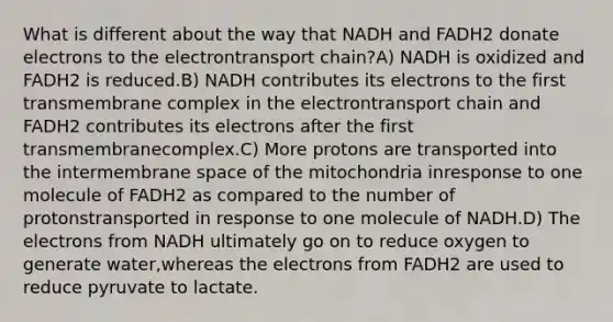 What is different about the way that NADH and FADH2 donate electrons to the electrontransport chain?A) NADH is oxidized and FADH2 is reduced.B) NADH contributes its electrons to the first transmembrane complex in the electrontransport chain and FADH2 contributes its electrons after the first transmembranecomplex.C) More protons are transported into the intermembrane space of the mitochondria inresponse to one molecule of FADH2 as compared to the number of protonstransported in response to one molecule of NADH.D) The electrons from NADH ultimately go on to reduce oxygen to generate water,whereas the electrons from FADH2 are used to reduce pyruvate to lactate.