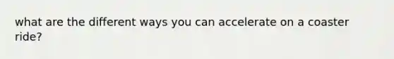 what are the different ways you can accelerate on a coaster ride?